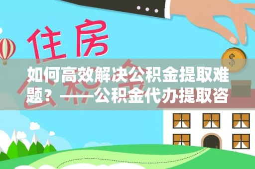 凌海如何高效解决公积金提取难题？——公积金代办提取咨询服务全解析
