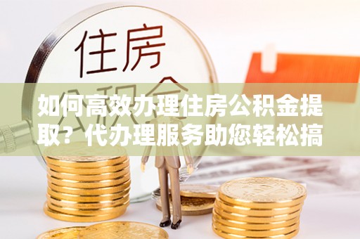 凌海如何高效办理住房公积金提取？代办理服务助您轻松搞定